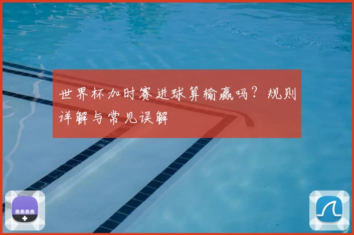 世界杯加时赛进球算输赢吗？规则详解与常见误解