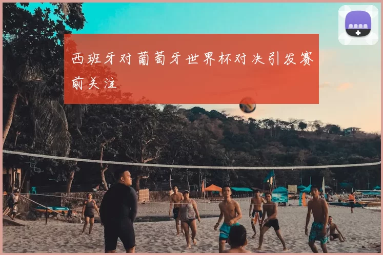 西班牙对葡萄牙世界杯对决引发赛前关注