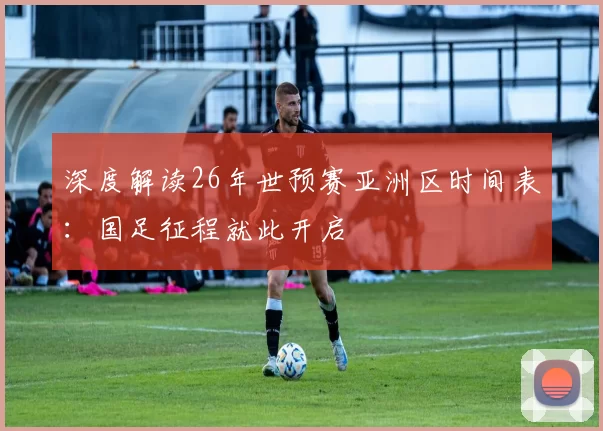 深度解读26年世预赛亚洲区时间表:国足征程就此开启