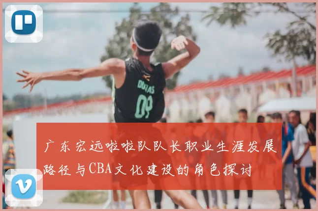 广东宏远啦啦队队长职业生涯发展路径与CBA文化建设的角色探讨