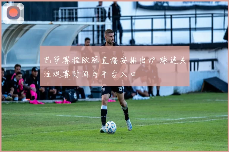 巴萨赛程欧冠直播安排出炉 球迷关注观赛时间与平台入口