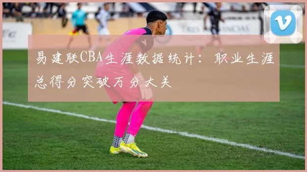易建联CBA生涯数据统计:职业生涯总得分突破万分大关