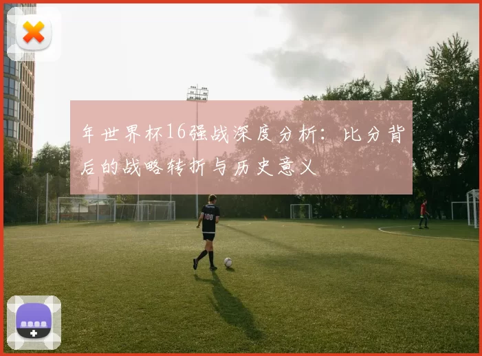 年世界杯16强战深度分析：比分背后的战略转折与历史意义