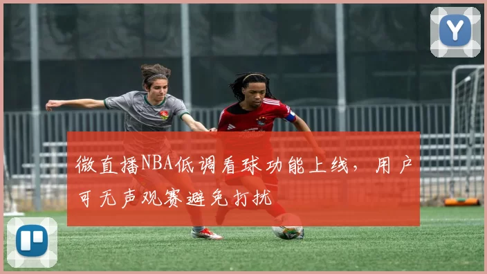 微直播NBA低调看球功能上线,用户可无声观赛避免打扰