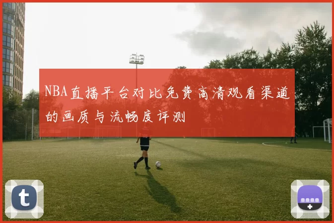 NBA直播平台对比免费高清观看渠道的画质与流畅度评测