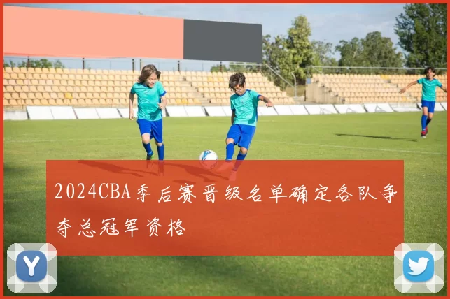 2024CBA季后赛晋级名单确定各队争夺总冠军资格