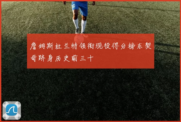 詹姆斯杜兰特领衔现役得分榜东契奇跻身历史前三十