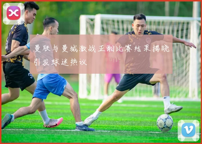 曼联与曼城激战正酣比赛结果揭晓引发球迷热议