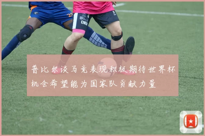 普比尔谈马竞表现积极期待世界杯机会希望能为国家队贡献力量