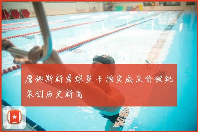詹姆斯新秀球星卡拍卖成交价破纪录创历史新高