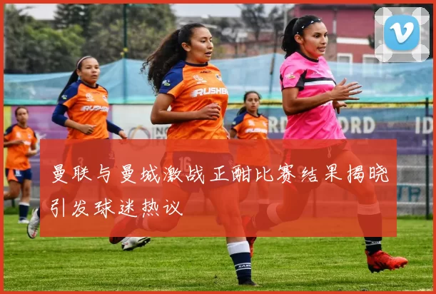 曼联与曼城激战正酣比赛结果揭晓引发球迷热议