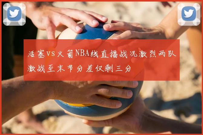 活塞vs火箭NBA线直播战况激烈两队激战至末节分差仅剩三分