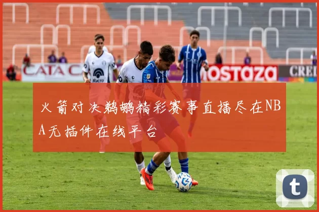 火箭对决鹈鹕精彩赛事直播尽在NBA无插件在线平台