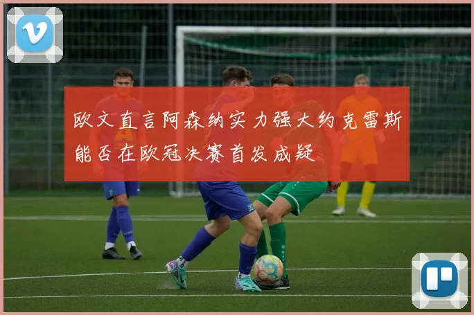 欧文直言阿森纳实力强大约克雷斯能否在欧冠决赛首发成疑