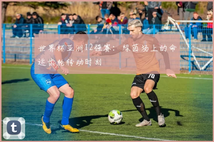 世界杯亚洲12强赛：绿茵场上的命运齿轮转动时刻