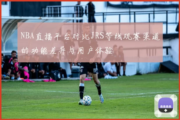NBA直播平台对比JRS等线观赛渠道的功能差异与用户体验