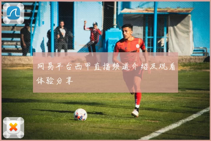 网易平台西甲直播频道介绍及观看体验分享