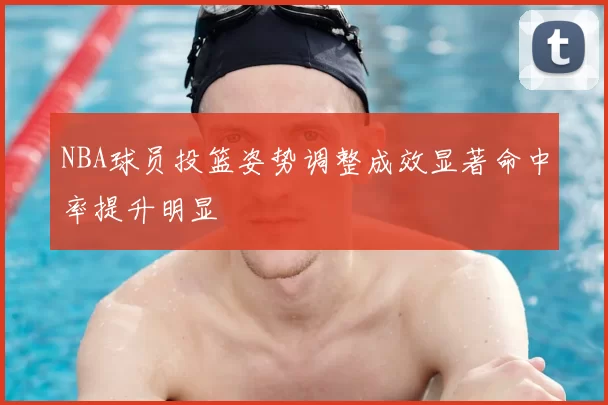 NBA球员投篮姿势调整成效显著命中率提升明显