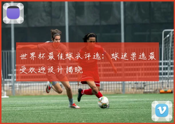 世界杯最佳球衣评选：球迷票选最受欢迎设计揭晓