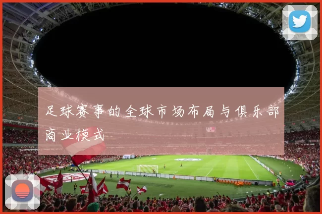 足球赛事的全球市场布局与俱乐部商业模式