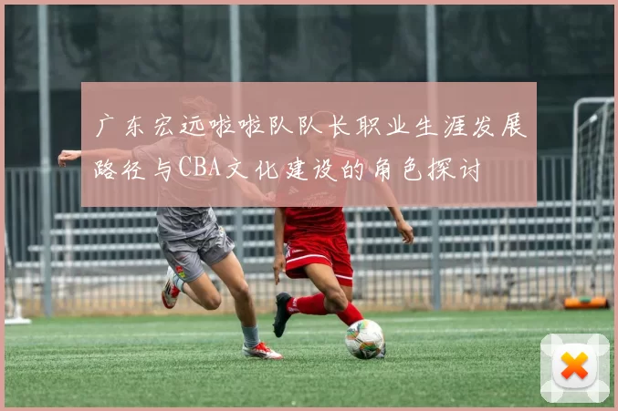 广东宏远啦啦队队长职业生涯发展路径与CBA文化建设的角色探讨