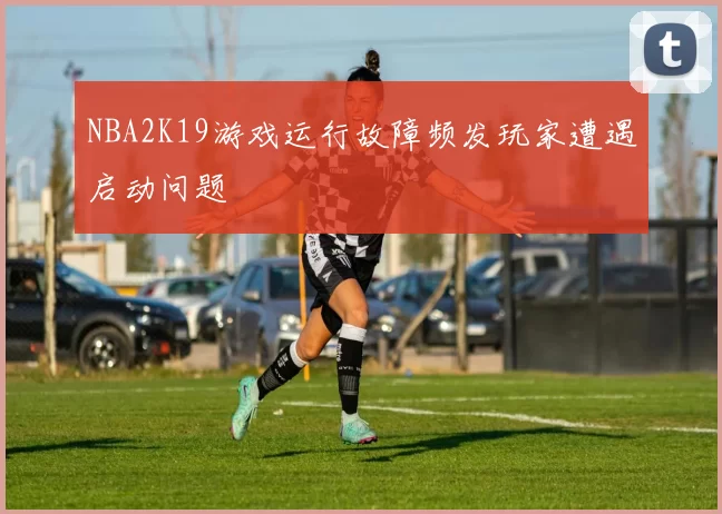 NBA2K19游戏运行故障频发玩家遭遇启动问题