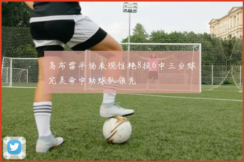 乌布雷半场表现惊艳8投6中三分球完美命中助球队领先