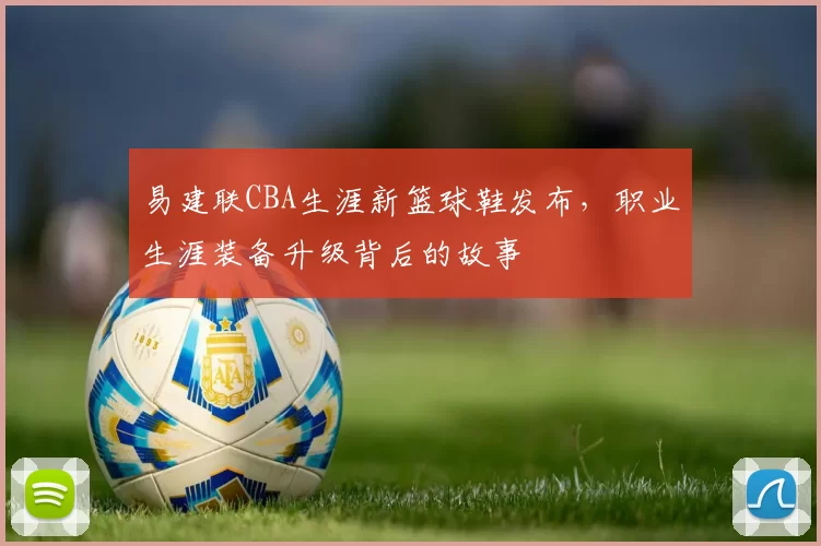 易建联CBA生涯新篮球鞋发布，职业生涯装备升级背后的故事