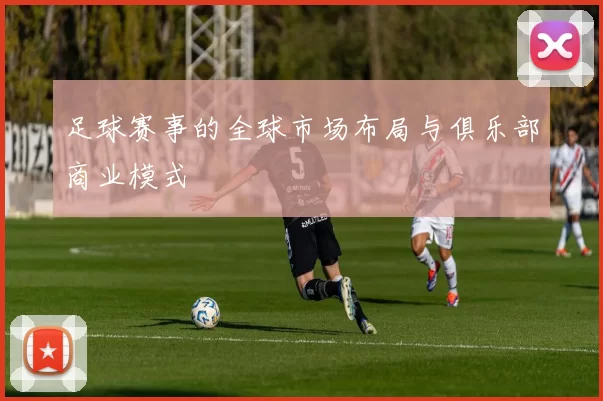 足球赛事的全球市场布局与俱乐部商业模式