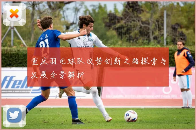 重庆羽毛球队攻势创新之路探索与发展全景解析