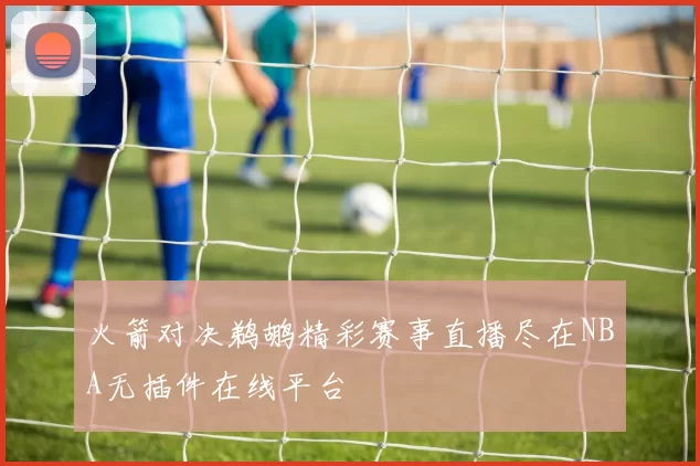 火箭对决鹈鹕精彩赛事直播尽在NBA无插件在线平台