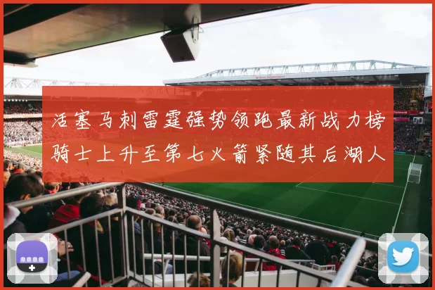 活塞马刺雷霆强势领跑最新战力榜骑士上升至第七火箭紧随其后湖人排名第十一