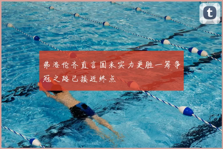 弗洛伦齐直言国米实力更胜一筹争冠之路已接近终点