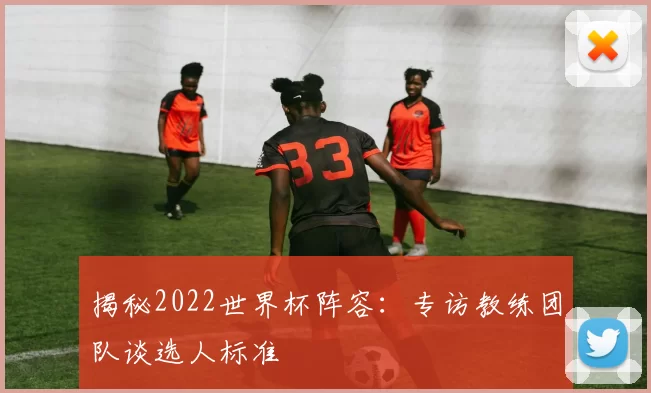 揭秘2022世界杯阵容：专访教练团队谈选人标准