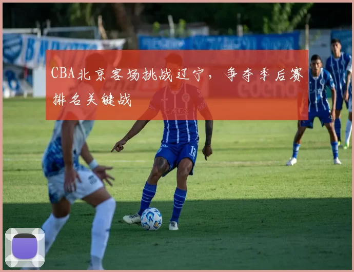 CBA北京客场挑战辽宁，争夺季后赛排名关键战