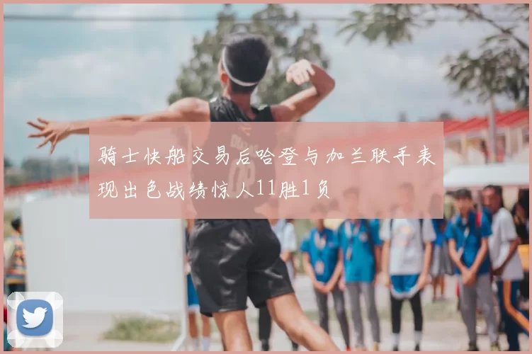 骑士快船交易后哈登与加兰联手表现出色战绩惊人11胜1负