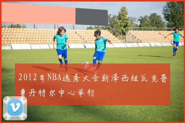 2012年NBA选秀大会新泽西纽瓦克普鲁丹特尔中心举行