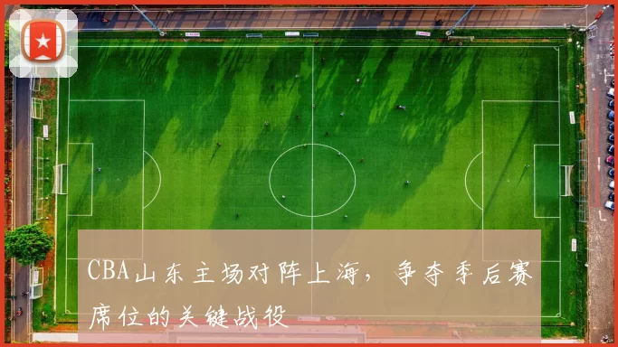 CBA山东主场对阵上海,争夺季后赛席位的关键战役
