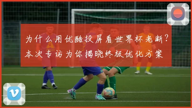 为什么用优酷投屏看世界杯老断？本次专访为你揭晓终极优化方案