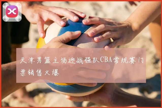 天津男篮主场迎战强队CBA常规赛门票销售火爆