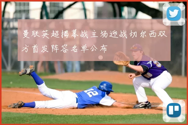 曼联英超揭幕战主场迎战切尔西双方首发阵容名单公布