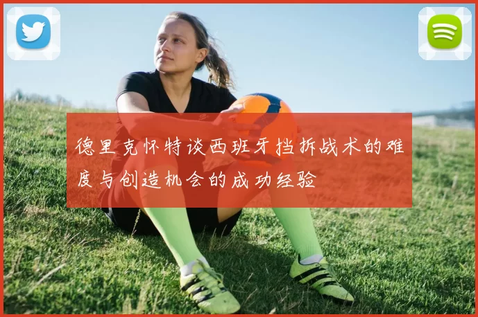 德里克怀特谈西班牙挡拆战术的难度与创造机会的成功经验