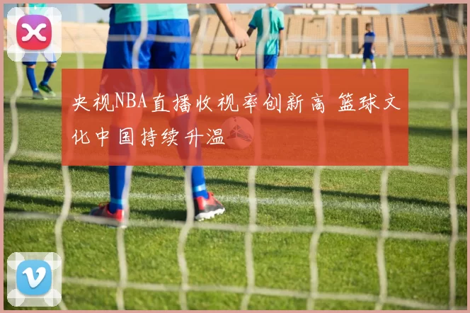 央视NBA直播收视率创新高 篮球文化中国持续升温