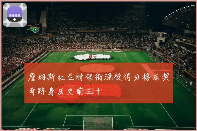 詹姆斯杜兰特领衔现役得分榜东契奇跻身历史前三十