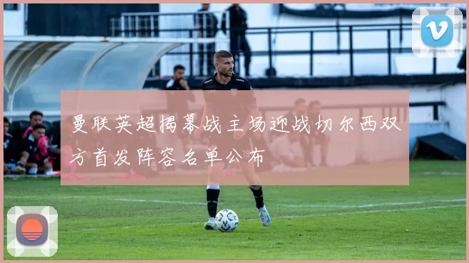 曼联英超揭幕战主场迎战切尔西双方首发阵容名单公布