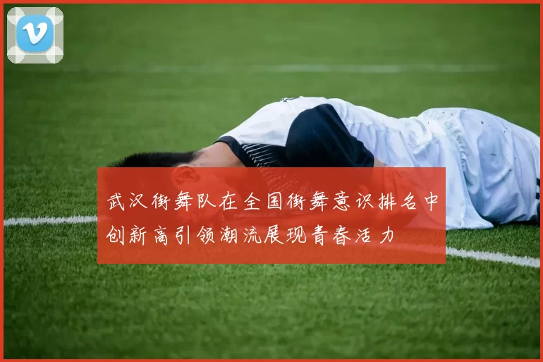 武汉街舞队在全国街舞意识排名中创新高引领潮流展现青春活力
