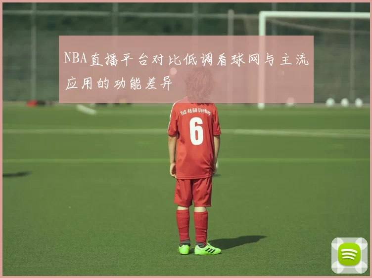 NBA直播平台对比低调看球网与主流应用的功能差异