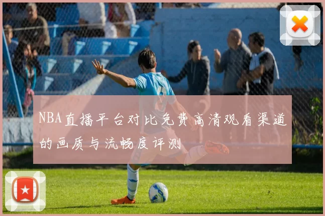 NBA直播平台对比免费高清观看渠道的画质与流畅度评测