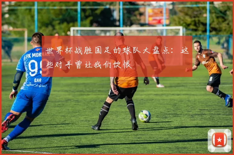 世界杯战胜国足的球队大盘点:这些对手曾让我们饮恨
