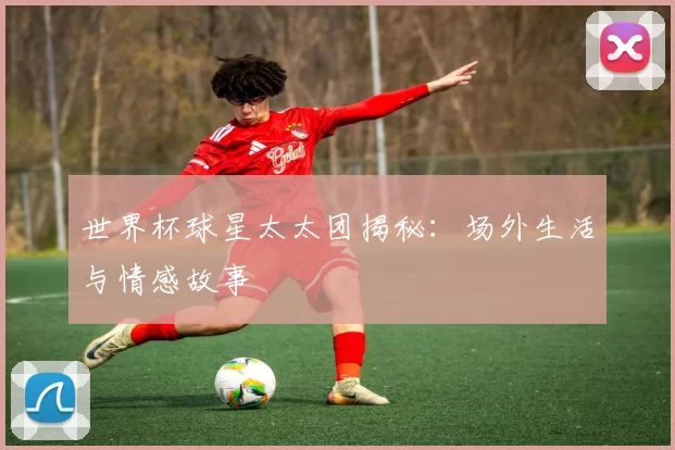 世界杯球星太太团揭秘:场外生活与情感故事